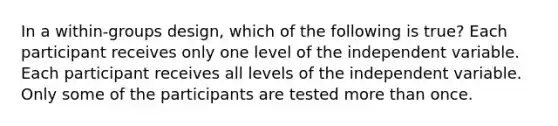 In a within-groups design, which of the following is true? Each participant receives only one level of the independent variable. Each participant receives all levels of the independent variable. Only some of the participants are tested more than once.