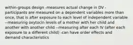 within-groups design -measures actual change in DV -participants are measured on a dependent variables more than once, that is after exposure to each level of independent variable --measuring oxytocin levels of a mother with her child and another with another child --measuring after each IV (after each exposure to a different child) -can have order effects and demand characteristics