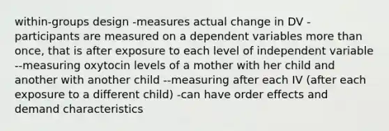 within-groups design -measures actual change in DV -participants are measured on a dependent variables more than once, that is after exposure to each level of independent variable --measuring oxytocin levels of a mother with her child and another with another child --measuring after each IV (after each exposure to a different child) -can have order effects and demand characteristics