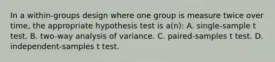 In a within-groups design where one group is measure twice over time, the appropriate hypothesis test is a(n): A. single-sample t test. B. two-way analysis of variance. C. paired-samples t test. D. independent-samples t test.