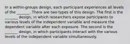 In a within-groups design, each participant experiences all levels of the _______. There are two types of this design. The first is the _______ design, in which researchers expose participants to various levels of the independent variable and measure the dependent variable after each exposure. The second is the _______ design, in which participants interact with the various levels of the independent variable simultaneously.