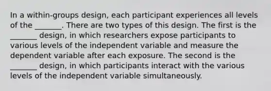 In a within-groups design, each participant experiences all levels of the _______. There are two types of this design. The first is the _______ design, in which researchers expose participants to various levels of the independent variable and measure the dependent variable after each exposure. The second is the _______ design, in which participants interact with the various levels of the independent variable simultaneously.