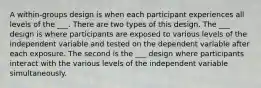 A within-groups design is when each participant experiences all levels of the ___. There are two types of this design. The ___ design is where participants are exposed to various levels of the independent variable and tested on the dependent variable after each exposure. The second is the ___ design where participants interact with the various levels of the independent variable simultaneously.