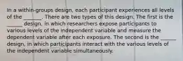 In a within-groups design, each participant experiences all levels of the _______. There are two types of this design. The first is the ______ design, in which researchers expose participants to various levels of the independent variable and measure the dependent variable after each exposure. The second is the ______ design, in which participants interact with the various levels of the independent variable simultaneously.