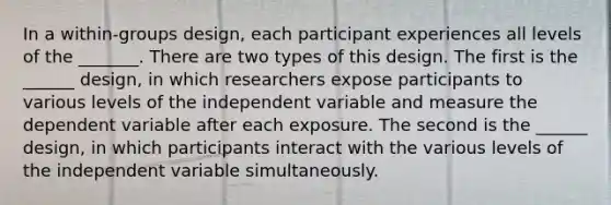 In a within-groups design, each participant experiences all levels of the _______. There are two types of this design. The first is the ______ design, in which researchers expose participants to various levels of the independent variable and measure the dependent variable after each exposure. The second is the ______ design, in which participants interact with the various levels of the independent variable simultaneously.