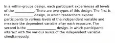 In a within-groups design, each participant experiences all levels of the ____________. There are two types of this design. The first is the ______________ design, in which researchers expose participants to various levels of the independent variable and measure the dependent variable after each exposure. The second is the __________________ design, in which participants interact with the various levels of the independent variable simultaneously.