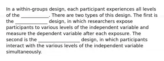 In a within-groups design, each participant experiences all levels of the ____________. There are two types of this design. The first is the ______________ design, in which researchers expose participants to various levels of the independent variable and measure the dependent variable after each exposure. The second is the __________________ design, in which participants interact with the various levels of the independent variable simultaneously.