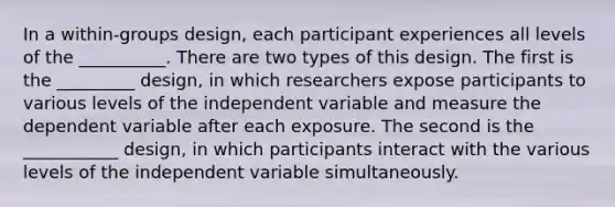 In a within-groups design, each participant experiences all levels of the __________. There are two types of this design. The first is the _________ design, in which researchers expose participants to various levels of the independent variable and measure the dependent variable after each exposure. The second is the ___________ design, in which participants interact with the various levels of the independent variable simultaneously.