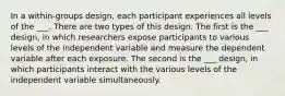 In a within-groups design, each participant experiences all levels of the ___. There are two types of this design. The first is the ___ design, in which researchers expose participants to various levels of the independent variable and measure the dependent variable after each exposure. The second is the ___ design, in which participants interact with the various levels of the independent variable simultaneously.