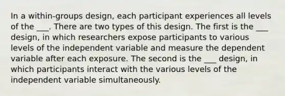 In a within-groups design, each participant experiences all levels of the ___. There are two types of this design. The first is the ___ design, in which researchers expose participants to various levels of the independent variable and measure the dependent variable after each exposure. The second is the ___ design, in which participants interact with the various levels of the independent variable simultaneously.