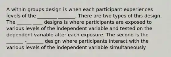 A within-groups design is when each participant experiences levels of the ________ _______. There are two types of this design. The ______ ____ designs is where participants are exposed to various levels of the independent variable and tested on the dependent variable after each exposure. The second is the _______ -_______ design where participants interact with the various levels of the independent variable simultaneously