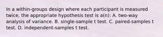 In a within-groups design where each participant is measured twice, the appropriate hypothesis test is a(n): A. two-way analysis of variance. B. single-sample t test. C. paired-samples t test. D. independent-samples t test.