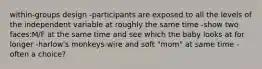 within-groups design -participants are exposed to all the levels of the independent variable at roughly the same time -show two faces:M/F at the same time and see which the baby looks at for longer -harlow's monkeys-wire and soft "mom" at same time -often a choice?