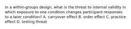 In a within-groups design, what is the threat to internal validity in which exposure to one condition changes participant responses to a later condition? A. carryover effect B. order effect C. practice effect D. testing threat