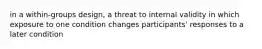 in a within-groups design, a threat to internal validity in which exposure to one condition changes participants' responses to a later condition