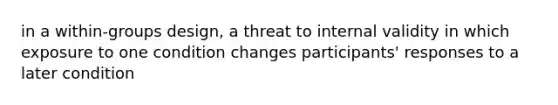 in a within-groups design, a threat to internal validity in which exposure to one condition changes participants' responses to a later condition