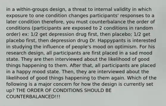 in a within-groups design, a threat to internal validity in which exposure to one condition changes participants' responses to a later condition therefore, you must counterbalance the order of conditions (participants are exposed to 2 conditions in random order) ex: 1/2 get depression drug first, then placebo; 1/2 get placebo first, then depression drug Dr. Happypants is interested in studying the influence of people's mood on optimism. For his research design, all participants are first placed in a sad mood state. They are then interviewed about the likelihood of good things happening to them. After that, all participants are placed in a happy mood state. Then, they are interviewed about the likelihood of good things happening to them again. Which of the following is a major concern for how the design is currently set up? THE ORDER OF CONDITIONS SHOULD BE COUNTERBALANCED!!!