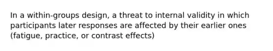 In a within-groups design, a threat to internal validity in which participants later responses are affected by their earlier ones (fatigue, practice, or contrast effects)