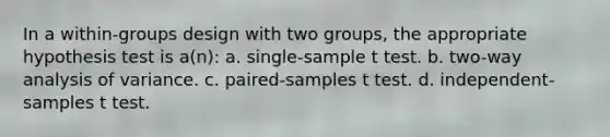 In a within-groups design with two groups, the appropriate hypothesis test is a(n): a. single-sample t test. b. two-way analysis of variance. c. paired-samples t test. d. independent-samples t test.