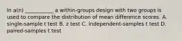 In a(n) ___________ a within-groups design with two groups is used to compare the distribution of mean difference scores. A. single-sample t test B. z test C. independent-samples t test D. paired-samples t test