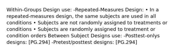 Within-Groups Design use: -Repeated-Measures Design: • In a repeated-measures design, the same subjects are used in all conditions • Subjects are not randomly assigned to treatments or conditions • Subjects are randomly assigned to treatment or condition orders Between Subject Designs use: -Posttest-onlys designs: [PG.294] -Pretest/posttest designs: [PG.294]