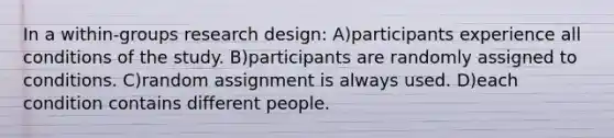 In a within-groups research design: A)participants experience all conditions of the study. B)participants are randomly assigned to conditions. C)random assignment is always used. D)each condition contains different people.