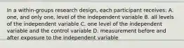 In a within-groups research design, each participant receives: A. one, and only one, level of the independent variable B. all levels of the independent variable C. one level of the independent variable and the control variable D. measurement before and after exposure to the independent variable