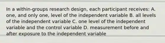 In a within-groups research design, each participant receives: A. one, and only one, level of the independent variable B. all levels of the independent variable C. one level of the independent variable and the control variable D. measurement before and after exposure to the independent variable