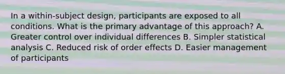 In a within-subject design, participants are exposed to all conditions. What is the primary advantage of this approach? A. Greater control over individual differences B. Simpler statistical analysis C. Reduced risk of order effects D. Easier management of participants