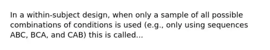 In a within-subject design, when only a sample of all possible combinations of conditions is used (e.g., only using sequences ABC, BCA, and CAB) this is called...