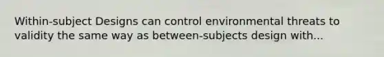 Within-subject Designs can control environmental threats to validity the same way as between-subjects design with...