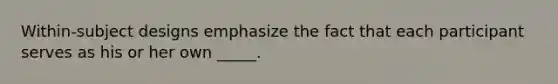 Within-subject designs emphasize the fact that each participant serves as his or her own _____.