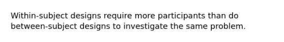 Within-subject designs require more participants than do between-subject designs to investigate the same problem.