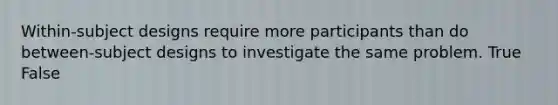 Within-subject designs require more participants than do between-subject designs to investigate the same problem. True False