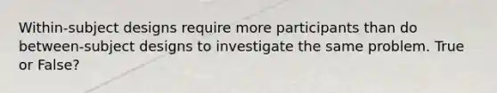 Within-subject designs require more participants than do between-subject designs to investigate the same problem. True or False?