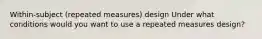 Within-subject (repeated measures) design Under what conditions would you want to use a repeated measures design?