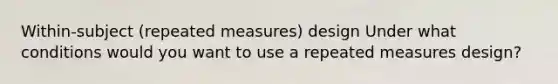 Within-subject (repeated measures) design Under what conditions would you want to use a repeated measures design?