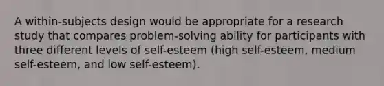 A within-subjects design would be appropriate for a research study that compares problem-solving ability for participants with three different levels of self-esteem (high self-esteem, medium self-esteem, and low self-esteem).