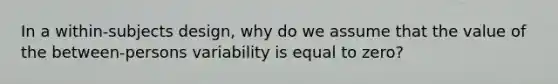 In a within-subjects design, why do we assume that the value of the between-persons variability is equal to zero?