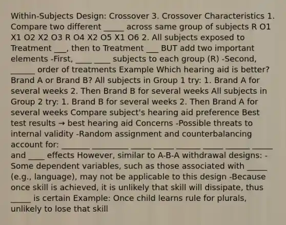 Within-Subjects Design: Crossover 3. Crossover Characteristics 1. Compare two different _____ across same group of subjects R O1 X1 O2 X2 O3 R O4 X2 O5 X1 O6 2. All subjects exposed to Treatment ___, then to Treatment ___ BUT add two important elements -First, ____ ____ subjects to each group (R) -Second, ______ order of treatments Example Which hearing aid is better? Brand A or Brand B? All subjects in Group 1 try: 1. Brand A for several weeks 2. Then Brand B for several weeks All subjects in Group 2 try: 1. Brand B for several weeks 2. Then Brand A for several weeks Compare subject's hearing aid preference Best test results → best hearing aid Concerns -Possible threats to internal validity -Random assignment and counterbalancing account for: _______ _________ _____ _____ ______ _____ ______ _____ and ____ effects However, similar to A-B-A withdrawal designs: -Some dependent variables, such as those associated with _____ (e.g., language), may not be applicable to this design -Because once skill is achieved, it is unlikely that skill will dissipate, thus _____ is certain Example: Once child learns rule for plurals, unlikely to lose that skill