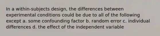 In a within-subjects design, the differences between experimental conditions could be due to all of the following except a. some confounding factor b. random error c. individual differences d. the effect of the independent variable