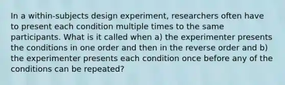 In a within-subjects design experiment, researchers often have to present each condition multiple times to the same participants. What is it called when a) the experimenter presents the conditions in one order and then in the reverse order and b) the experimenter presents each condition once before any of the conditions can be repeated?