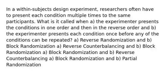 In a within-subjects design experiment, researchers often have to present each condition multiple times to the same participants. What is it called when a) the experimenter presents the conditions in one order and then in the reverse order and b) the experimenter presents each condition once before any of the conditions can be repeated? a) Reverse Randomization and b) Block Randomization a) Reverse Counterbalancing and b) Block Randomization a) Block Randomization and b) Reverse Counterbalancing a) Block Randomization and b) Partial Randomization