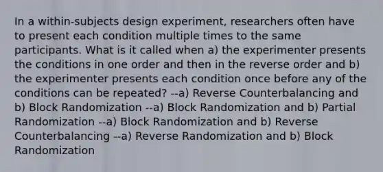 In a within-subjects design experiment, researchers often have to present each condition multiple times to the same participants. What is it called when a) the experimenter presents the conditions in one order and then in the reverse order and b) the experimenter presents each condition once before any of the conditions can be repeated? --a) Reverse Counterbalancing and b) Block Randomization --a) Block Randomization and b) Partial Randomization --a) Block Randomization and b) Reverse Counterbalancing --a) Reverse Randomization and b) Block Randomization