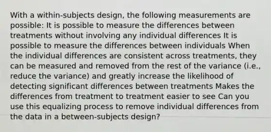 With a within-subjects design, the following measurements are possible: It is possible to measure the differences between treatments without involving any individual differences It is possible to measure the differences between individuals When the individual differences are consistent across treatments, they can be measured and removed from the rest of the variance (i.e., reduce the variance) and greatly increase the likelihood of detecting significant differences between treatments Makes the differences from treatment to treatment easier to see Can you use this equalizing process to remove individual differences from the data in a between-subjects design?