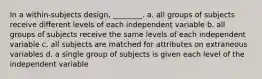 In a within-subjects design, ________. a. all groups of subjects receive different levels of each independent variable b. all groups of subjects receive the same levels of each independent variable c. all subjects are matched for attributes on extraneous variables d. a single group of subjects is given each level of the independent variable