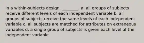 In a within-subjects design, ________. a. all groups of subjects receive different levels of each independent variable b. all groups of subjects receive the same levels of each independent variable c. all subjects are matched for attributes on extraneous variables d. a single group of subjects is given each level of the independent variable