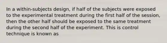 In a within-subjects design, if half of the subjects were exposed to the experimental treatment during the first half of the session, then the other half should be exposed to the same treatment during the second half of the experiment. This is control technique is known as