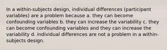 In a within-subjects design, individual differences (participant variables) are a problem because a. they can become confounding variables b. they can increase the variability c. they can become confounding variables and they can increase the variability d. individual differences are not a problem in a within-subjects design.