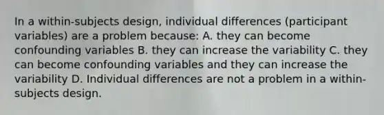 In a within-subjects design, individual differences (participant variables) are a problem because: A. they can become confounding variables B. they can increase the variability C. they can become confounding variables and they can increase the variability D. Individual differences are not a problem in a within-subjects design.